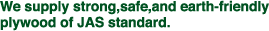 We supply strong,safe,and earth-friendly plywood of JAS standard.