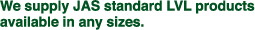 We supply JAS standard LVL products available in any sizes.