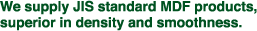 We supply JIS standard MDF products, superior in density and smoothness.