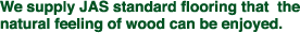 We supply JAS standard flooring that the natural feeling of wood can be enjoyed.